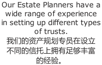 Our Estate Planners have a wide range of experience in setting up different types of trusts. 我们的资产规划专员在设立 不同的信托上拥有足够丰富 的经验。